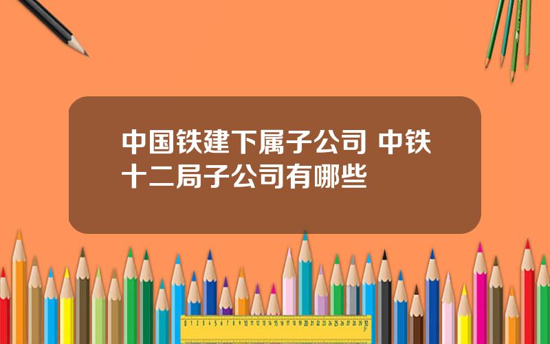 中国铁建下属子公司 中铁十二局子公司有哪些